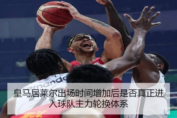 皇马居莱尔出场时间增加后是否真正进入球队主力轮换体系