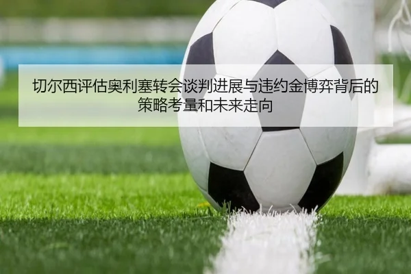 切尔西评估奥利塞转会谈判进展与违约金博弈背后的策略考量和未来走向