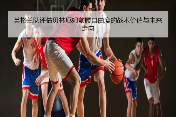 英格兰队评估贝林厄姆前腰自由度的战术价值与未来走向