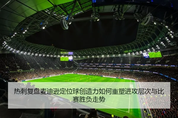 热刺复盘麦迪逊定位球创造力如何重塑进攻层次与比赛胜负走势