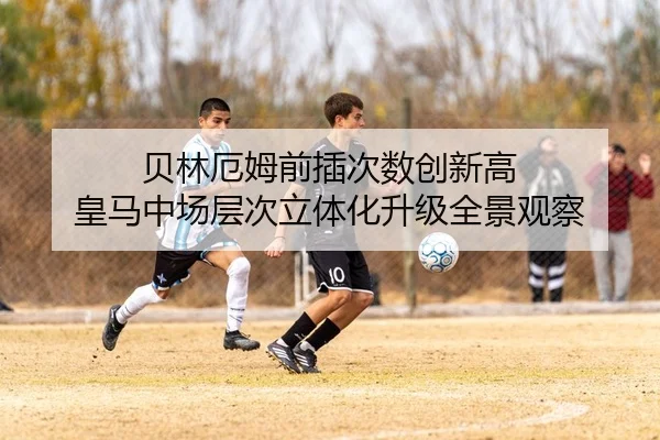 贝林厄姆前插次数创新高 皇马中场层次立体化升级全景观察
